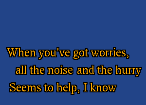 When you've got worries,

all the noise and the hurry
Seems to help, I know