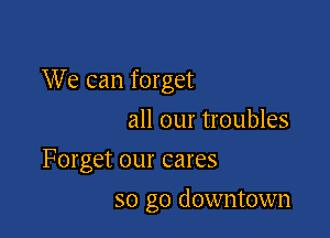 We can forget

all our troubles
Forget our cares
so go downtown