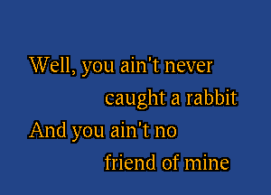 Well, you ain't never

caught a rabbit

And you ain't no
friend of mine