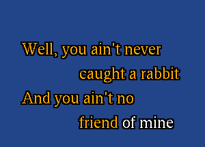 Well, you ain't never

caught a rabbit

And you ain't no
friend of mine