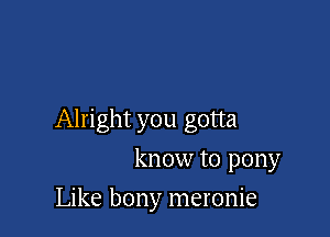 Alright you gotta

know to pony
Like bony meronie