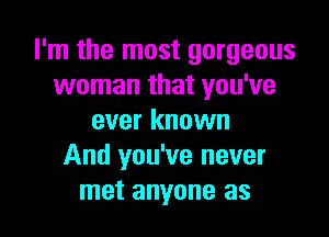 I'm the most gorgeous
woman that you've

ever known
And you've never
met anyone as