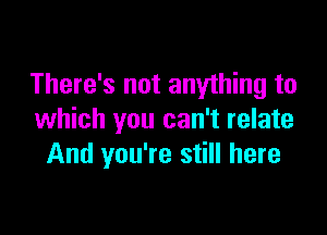 There's not anything to

which you can't relate
And you're still here