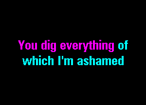 You dig everything of

which I'm ashamed