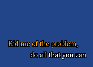 Rid me of the problem,

do all that you can