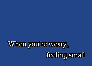 W hen you're weary,

feeling small