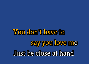 You don't have to

say you love me

J ust be close at hand