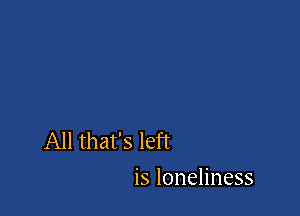 All that's left
is loneliness
