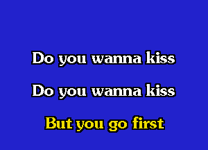 Do you wanna kiss

Do you wanna kiss

But you go first