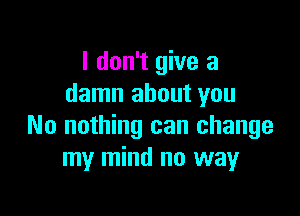 I don't give a
damn about you

No nothing can change
my mind no way