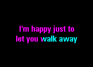 I'm happy iust to

let you walk away
