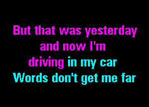 But that was yesterday
and now I'm

driving in my car
Words don't get me far