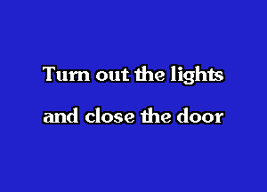 Tum out the lights

and close the door
