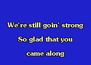 We're still goin' strong

So glad that you

came along