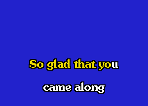 So glad that you

came along