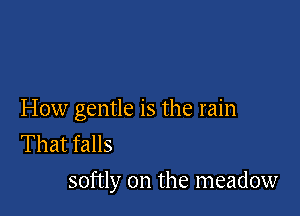 How gentle is the rain
That falls
softly on the meadow