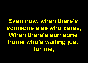 Even now, when there's
someone else who cares,
When there's someone
home who's waiting just
for me,