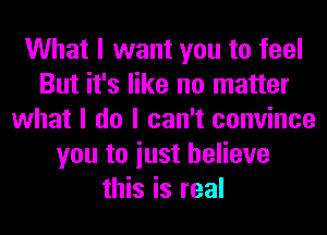 What I want you to feel
But it's like no matter
what I do I can't convince
you to iust believe
this is real