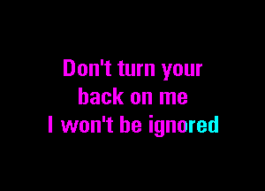 Don't turn your

back on me
I won't be ignored