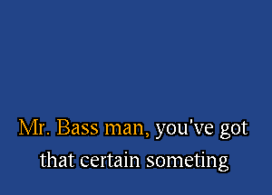 Mr. Bass man, you've got

that certain someting