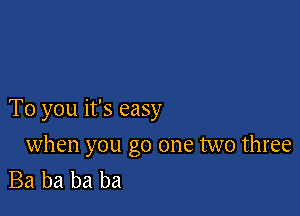 To you it's easy

when you go one two three
Ba ba ba ba