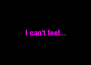 I can't feel...