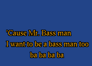 'Cause Mr. Bass man

Iwant to be a bass man too
ba ba ba ba