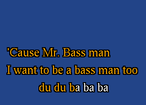 'Cause Mr. Bass man

Iwant to be a bass man too
du du ba ba ba
