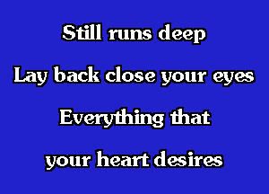 Still runs deep

Lay back close your eyes

Everything that

your heart desires