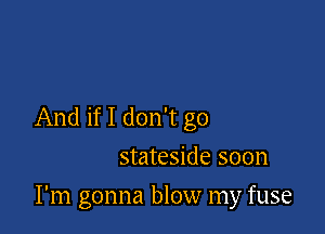 And if I don't go
stateside soon

I'm gonna blow my fuse