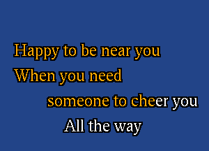 Happy to be near you

When you need
someone to cheer you
All the way