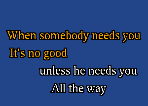 When somebody needs you

It's no good
unless he needs you
All the way