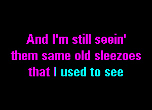 And I'm still seein'

them same old sleezoes
that I used to see