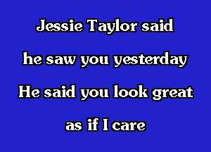 Jessie Taylor said
he saw you yesterday
He said you look great

as if I care