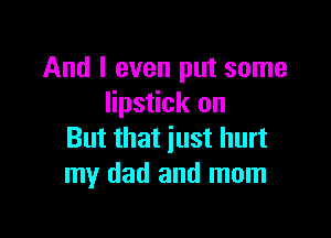 And I even put some
lipstick on

But that just hurt
my dad and mom