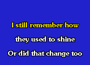 I still remember how
they used to shine

Or did that change too