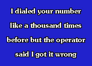 I dialed your number
like a thousand times
before but the operator

said I got it wrong