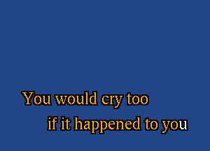You would cry too

if it happened to you