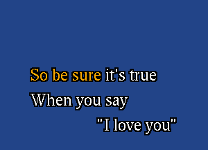 So be sure it's true

When you say

I love you