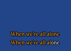 When we're all alone

W hen we're all alone