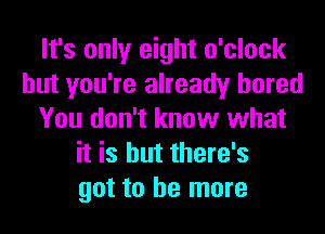 It's only eight o'clock
but you're already bored
You don't know what
it is but there's
got to he more