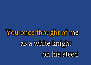 You once thought of me

as a white knight
on his steed