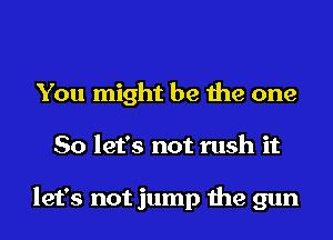 You might be the one
So let's not rush it

let's not jump the gun