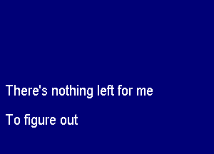 There's nothing left for me

To figure out