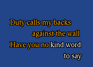 Duty calls my backs
against the wall

Have you no kind word

to say