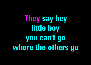 They say hey
little boy

you can't go
where the others go