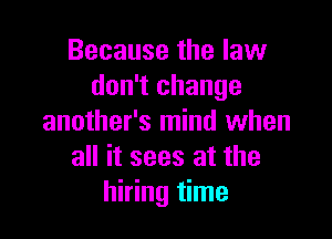 Because the law
don't change

another's mind when
all it sees at the
hiring time