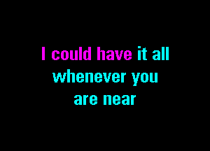 I could have it all

whenever you
are near