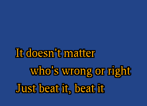 It doesn't matter

who's wrong or right
J ust beat it, beat it