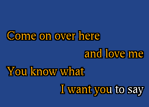 Come on over here

and love me
You know what

I want you to say